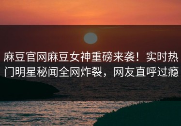 麻豆官网麻豆女神重磅来袭！实时热门明星秘闻全网炸裂，网友直呼过瘾