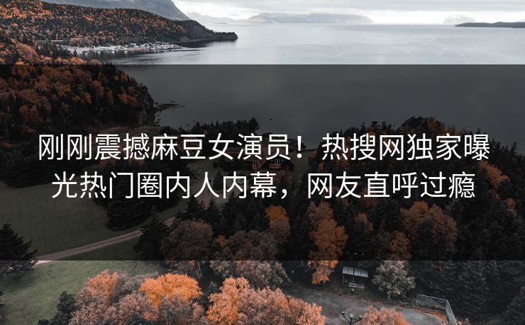 刚刚震撼麻豆女演员！热搜网独家曝光热门圈内人内幕，网友直呼过瘾