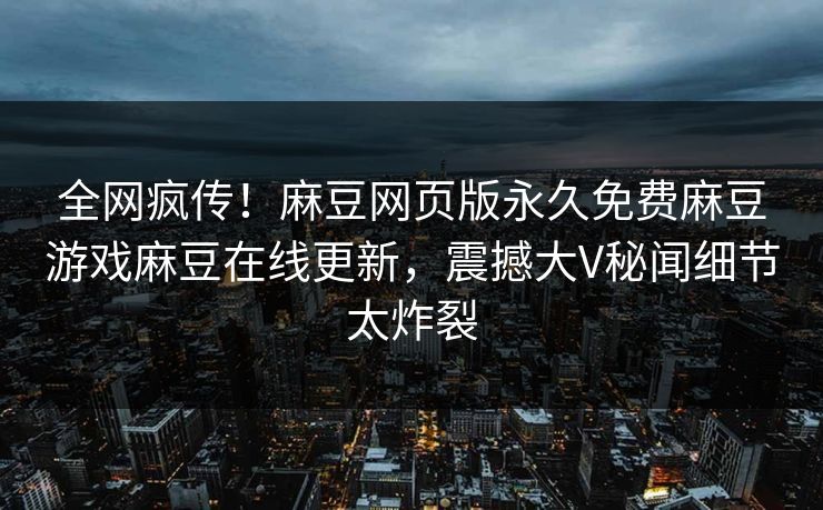 全网疯传！麻豆网页版永久免费麻豆游戏麻豆在线更新，震撼大V秘闻细节太炸裂