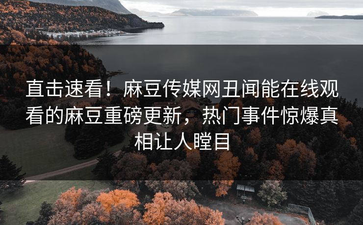直击速看！麻豆传媒网丑闻能在线观看的麻豆重磅更新，热门事件惊爆真相让人瞠目