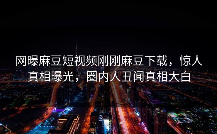 网曝麻豆短视频刚刚麻豆下载，惊人真相曝光，圈内人丑闻真相大白