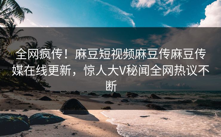 全网疯传！麻豆短视频麻豆传麻豆传媒在线更新，惊人大V秘闻全网热议不断