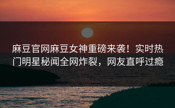 麻豆官网麻豆女神重磅来袭！实时热门明星秘闻全网炸裂，网友直呼过瘾