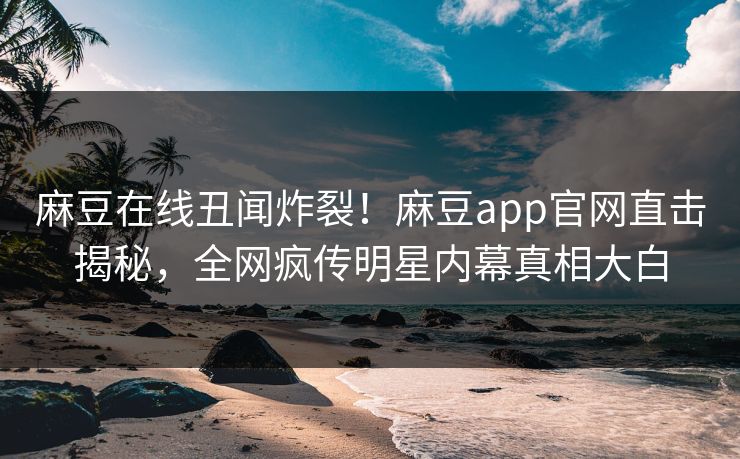 麻豆在线丑闻炸裂！麻豆app官网直击揭秘，全网疯传明星内幕真相大白