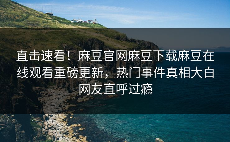 直击速看！麻豆官网麻豆下载麻豆在线观看重磅更新，热门事件真相大白网友直呼过瘾