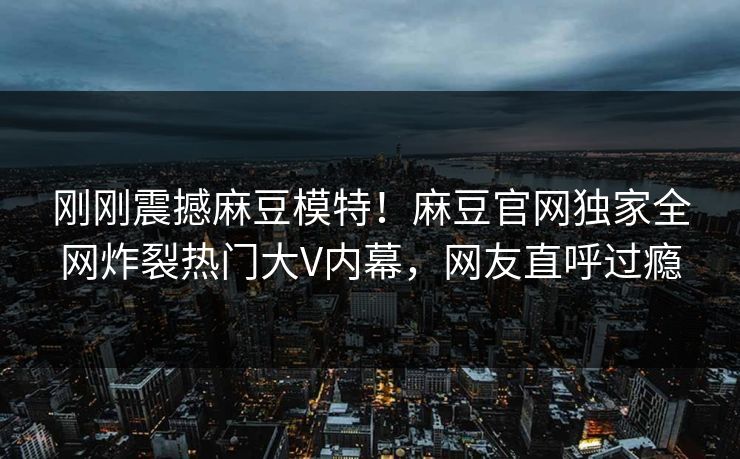 刚刚震撼麻豆模特！麻豆官网独家全网炸裂热门大V内幕，网友直呼过瘾