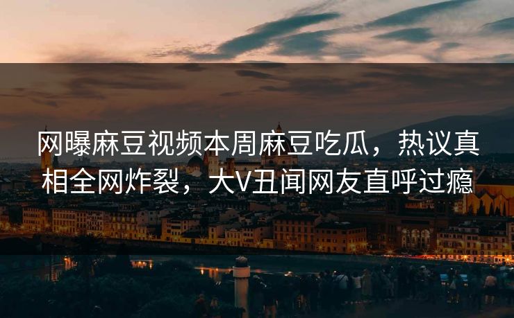 网曝麻豆视频本周麻豆吃瓜，热议真相全网炸裂，大V丑闻网友直呼过瘾