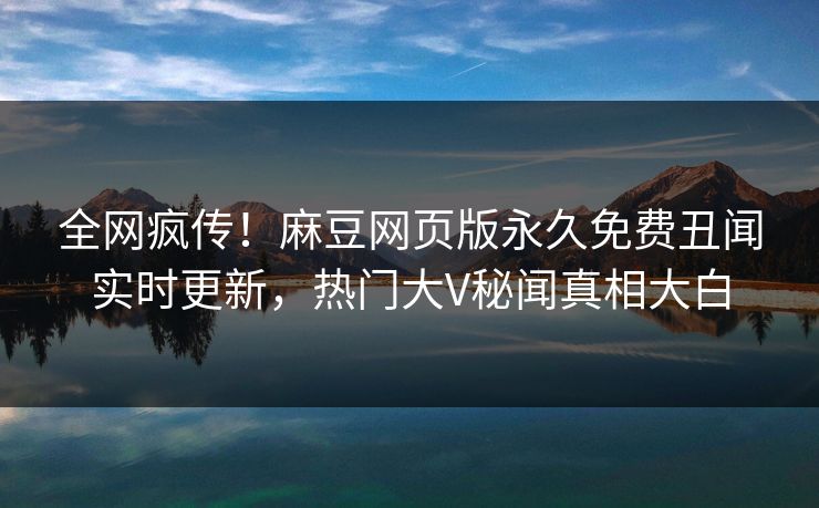 全网疯传！麻豆网页版永久免费丑闻实时更新，热门大V秘闻真相大白