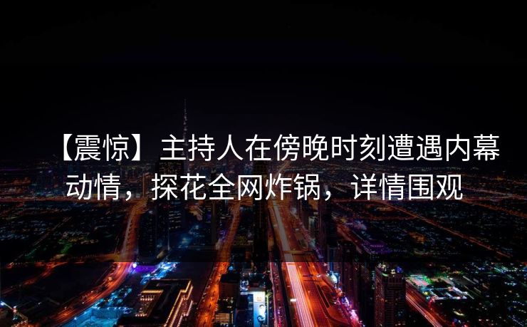【震惊】主持人在傍晚时刻遭遇内幕动情，探花全网炸锅，详情围观
