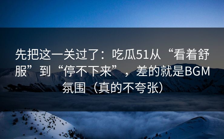 先把这一关过了:吃瓜51从“看着舒服”到“停不下来”,差的就是BGM氛围(真的不夸张) 先把这一关过了:吃瓜51从“看着舒服”到“停不下来”,差的就是BGM氛围(真的不夸张)