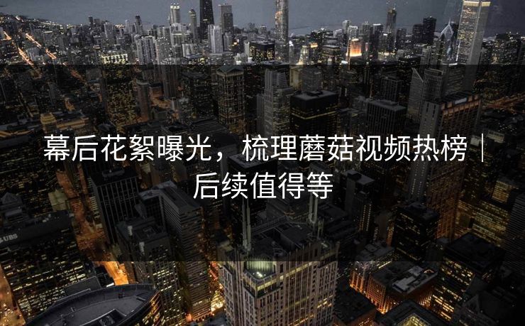 幕后花絮曝光，梳理蘑菇视频热榜｜后续值得等