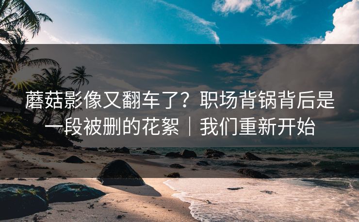 蘑菇影像又翻车了？职场背锅背后是一段被删的花絮｜我们重新开始